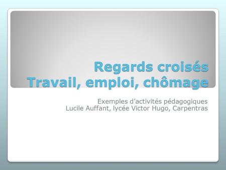 Regards croisés Travail, emploi, chômage Exemples d’activités pédagogiques Lucile Auffant, lycée Victor Hugo, Carpentras.