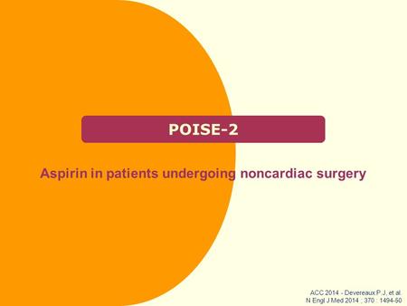 POISE-2 Aspirin in patients undergoing noncardiac surgery ACC 2014 - Devereaux P.J, et al. N Engl J Med 2014 ; 370 : 1494-50.
