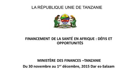 FINANCEMENT DE LA SANTÉ EN AFRIQUE : DÉFIS ET OPPORTUNITÉS MINISTÈRE DES FINANCES –TANZANIE Du 30 novembre au 1 er décembre, 2015 Dar es-Salaam LA RÉPUBLIQUE.