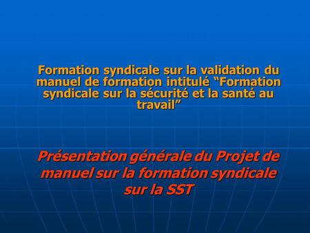 Présentation générale du Projet de manuel sur la formation syndicale sur la SST Formation syndicale sur la validation du manuel de formation intitulé “Formation.