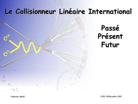 LPSC, 08 Décembre 2005 Catherine Adloff Le Collisionneur Linéaire International Passé Présent Futur.