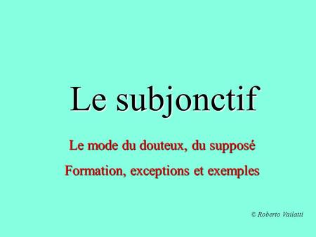 Le subjonctif Le mode du douteux, du supposé Formation, exceptions et exemples © Roberto Vailatti.