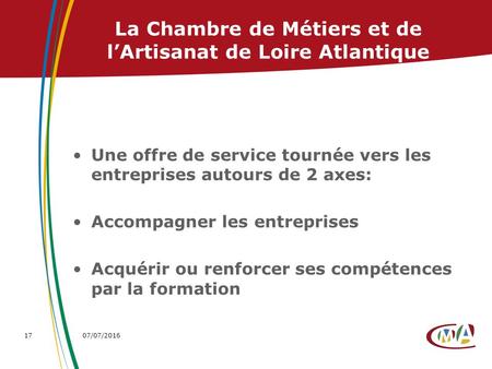 07/07/201617 La Chambre de Métiers et de l’Artisanat de Loire Atlantique Une offre de service tournée vers les entreprises autours de 2 axes: Accompagner.