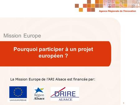 Agence Régionale de l’Innovation Alsace 1 Mission Europe Pourquoi participer à un projet européen ? 1 La Mission Europe de l’ARI Alsace est financée par: