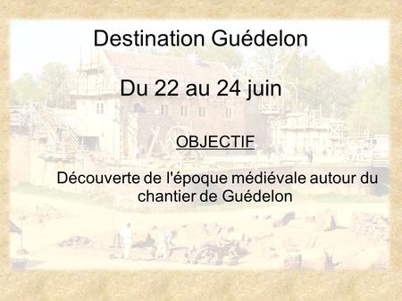 Destination Guédelon Du 22 au 24 juin OBJECTIF Découverte de l'époque médiévale autour du chantier de Guédelon.