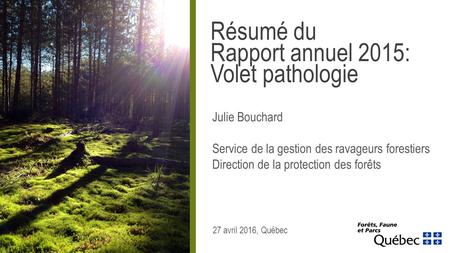 27 avril 2016, Québec Résumé du Rapport annuel 2015: Volet pathologie Julie Bouchard Service de la gestion des ravageurs forestiers Direction de la protection.