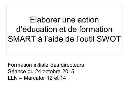 Elaborer une action d’éducation et de formation SMART à l’aide de l’outil SWOT Formation initiale des directeurs Séance du 24 octobre 2015 LLN – Mercator.