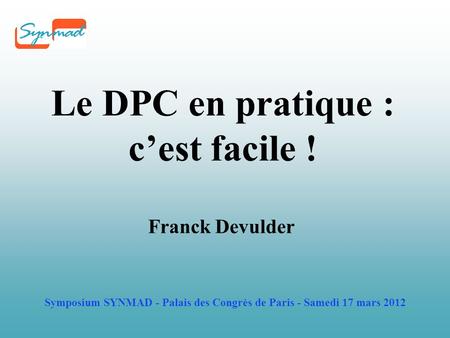 Symposium SYNMAD - Palais des Congrès de Paris - Samedi 17 mars 2012 Le DPC en pratique : c’est facile ! Franck Devulder.