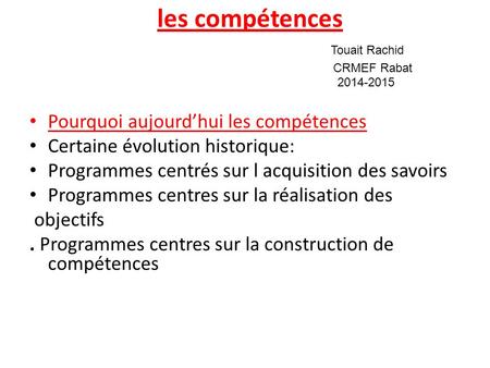Les compétences Touait Rachid CRMEF Rabat 2014-2015 Pourquoi aujourd’hui les compétences Certaine évolution historique: Programmes centrés sur l acquisition.