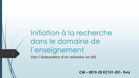 Initiation à la recherche dans le domaine de l’enseignement Vers l’élaboration d’un mémoire en M2 1 CM – UE15-25 EC151-251- Evry.