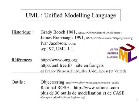 1 UML : Unified Modelling Language Historique : Grady Booch 1981, ADA, « Object Oriented Development » James Rumbaugh 1991, OMT, JOOP (Journal of OO programming)