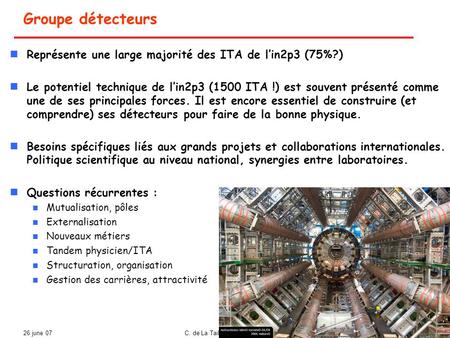 26 june 07C. de La Taille Colloque IT 2007 1 Groupe détecteurs Représente une large majorité des ITA de l’in2p3 (75%?) Le potentiel technique de l’in2p3.