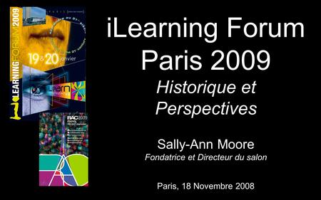 Sally-Ann Moore Fondatrice et Directeur du salon iLearning Forum Paris 2009 Historique et Perspectives Paris, 18 Novembre 2008.