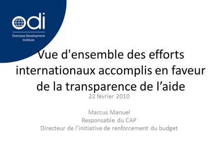 Vue d'ensemble des efforts internationaux accomplis en faveur de la transparence de l’aide 22 février 2010 Marcus Manuel Responsable du CAP Directeur de.