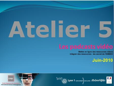Atelier 5 Les podcasts vidéo Mettre en ligne des ressources videos Intégrer des ressources : les secret de lEMBED Juin-2010.