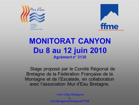 « Mur dEau Bretagne» & Comité régional Bretagne FFME MONITORAT CANYON Du 8 au 12 juin 2010 Agrément n° 3130 Stage proposé par le Comité Régional de Bretagne.