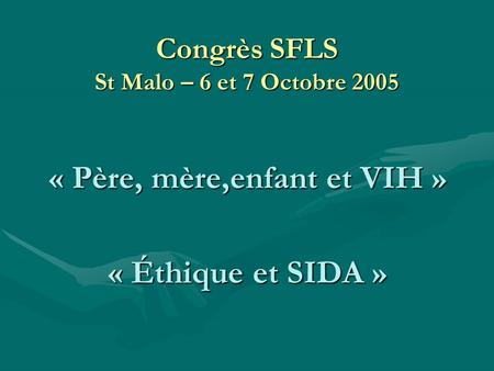 Congrès SFLS St Malo – 6 et 7 Octobre 2005 « Père, mère,enfant et VIH » « Éthique et SIDA »