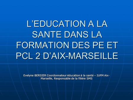 LEDUCATION A LA SANTE DANS LA FORMATION DES PE ET PCL 2 DAIX-MARSEILLE Evelyne BERSIER Coordonnateur éducation à la santé – IUFM Aix- Marseille, Responsable.