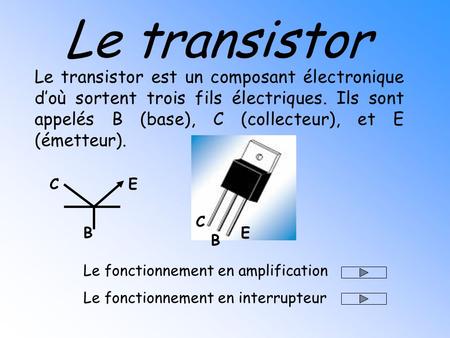 Le transistor Le transistor est un composant électronique d’où sortent trois fils électriques. Ils sont appelés B (base), C (collecteur), et E (émetteur).