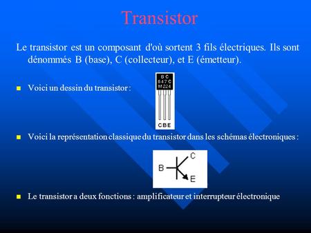 Transistor Le transistor est un composant d'où sortent 3 fils électriques. Ils sont dénommés B (base), C (collecteur), et E (émetteur). Voici un dessin.