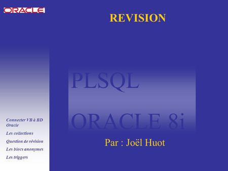 PLSQL ORACLE 8i Connecter VB à BD Oracle Les collections Question de révision Les blocs anonymes Les triggers REVISION Par : Joël Huot.