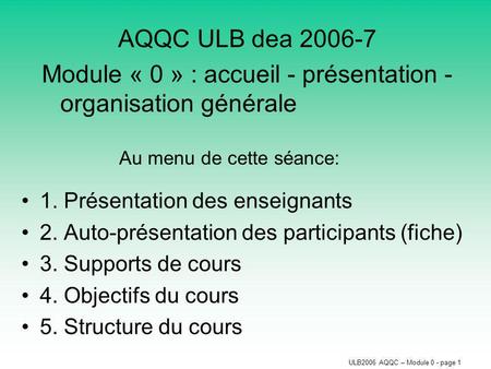 ULB2006 AQQC – Module 0 - page 1 AQQC ULB dea 2006-7 Module « 0 » : accueil - présentation - organisation générale Au menu de cette séance: 1. Présentation.
