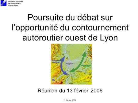 Direction Régionale de lEquipement Rhône-Alpes 13 février 2006 Poursuite du débat sur lopportunité du contournement autoroutier ouest de Lyon Réunion du.