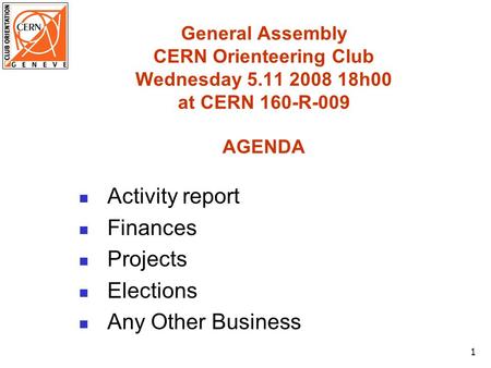 1 General Assembly CERN Orienteering Club Wednesday 5.11 2008 18h00 at CERN 160-R-009 AGENDA Activity report Finances Projects Elections Any Other Business.