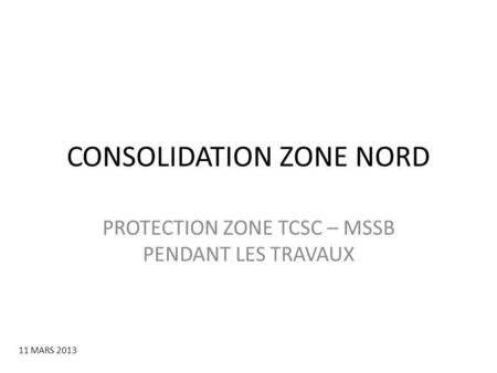 CONSOLIDATION ZONE NORD PROTECTION ZONE TCSC – MSSB PENDANT LES TRAVAUX 11 MARS 2013.