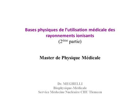 Bases physiques de l’utilisation médicale des rayonnements ionisants (2 ème partie) Master de Physique Médicale Dr. MEGHELLI Biophysique-Médicale Service.