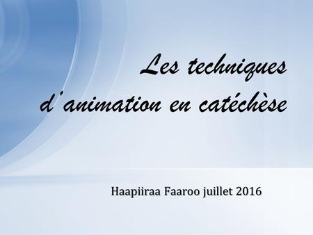 Haapiiraa Faaroo juillet 2016 Les techniques d’animation en catéchèse.