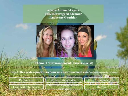 Ariane Aumont-Légaré Julie Beauregard-Meunier Andréane Gauthier Thème: L'Environnement (Univers social) Sujet: Des gestes quotidiens pour un environnement.