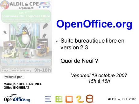 ALDIL – JDLL 2007 OpenOffice.org ● Suite bureautique libre en version 2.3 Quoi de Neuf ? Présenté par : Marie jo KOPP CASTINEL Gilles BIGNEBAT Vendredi.