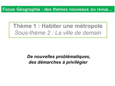 De nouvelles problématiques, des démarches à privilégier Thème 1 : Habiter une métropole Sous-thème 2 : La ville de demain Focus Géographie : des thèmes.