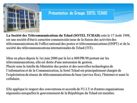 La Société des Télécommunications du Tchad (SOTEL TCHAD) crée le 17 Août 1998, est une société d'état à caractère commerciale issue de la fusion des activités.