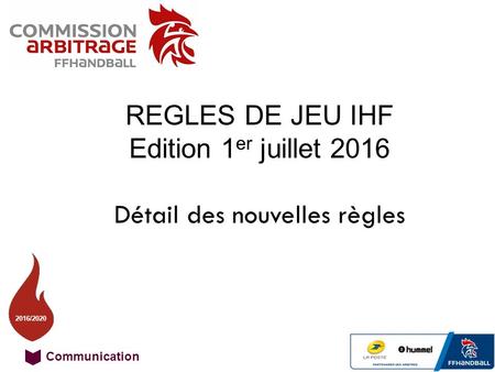 Communication 16 / 20 2016/2020 REGLES DE JEU IHF Edition 1 er juillet 2016 Détail des nouvelles règles.
