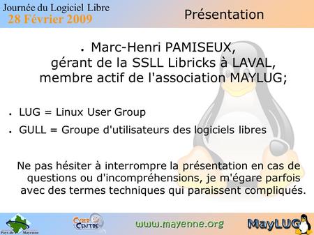 Journée du Logiciel Libre 28 Février 2009 Présentation ● Marc-Henri PAMISEUX, gérant de la SSLL Libricks à LAVAL, membre actif de l'association MAYLUG;