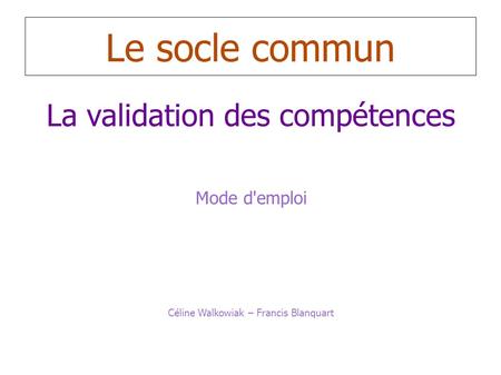 Le socle commun La validation des compétences Mode d'emploi Céline Walkowiak – Francis Blanquart.