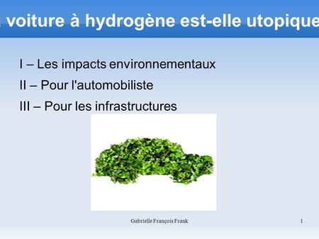 Gabrielle François Frank 1 La voiture à hydrogène est-elle utopique ? I – Les impacts environnementaux II – Pour l'automobiliste III – Pour les infrastructures.