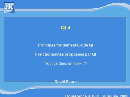 Conférence KDE 4, Toulouse, 2008 Qt 4 Principes fondamentaux de Qt Fonctionnalités proposées par Qt Tout ça dans un toolkit? David Faure.