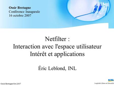 Ossir Bretagne Oct 2007 Netfilter : Interaction avec l'espace utilisateur Intérêt et applications Éric Leblond, INL Ossir Bretagne Conférence Inaugurale.