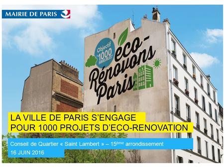 POUR 1000 PROJETS D’ECO-RENOVATION LA VILLE DE PARIS S’ENGAGE 16 JUIN 2016 Conseil de Quartier « Saint Lambert » – 15 ème arrondissement 12 Mai 2016 -