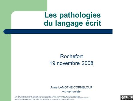 Les pathologies du langage écrit Rochefort 19 novembre 2008 Anne LAMOTHE-CORNELOUP orthophoniste Vous êtes libres de reproduire, distribuer et communiquer.