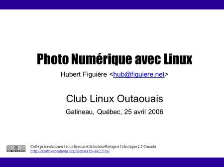 Photo Numérique avec Linux Hubert Figuière Club Linux Outaouais Gatineau, Québec, 25 avril 2006 Cette présentation est sous licence Attribution-Partage.