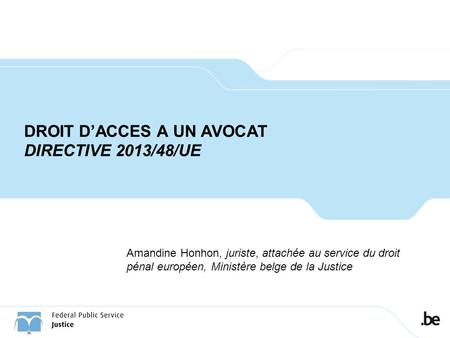 DROIT D’ACCES A UN AVOCAT DIRECTIVE 2013/48/UE Amandine Honhon, juriste, attachée au service du droit pénal européen, Ministère belge de la Justice.
