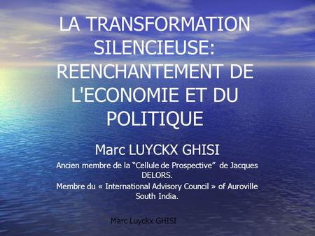 LA TRANSFORMATION SILENCIEUSE: REENCHANTEMENT DE L'ECONOMIE ET DU POLITIQUE Marc LUYCKX GHISI Ancien membre de la “Cellule de Prospective” de Jacques DELORS.