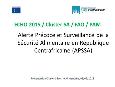 Alerte Précoce et Surveillance de la Sécurité Alimentaire en République Centrafricaine (APSSA) ECHO 2015 / Cluster SA / FAO / PAM Présentation Cluster.