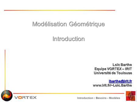 Introduction : Besoins - Modèles Modélisation Géométrique Introduction Loïc Barthe Equipe VORTEX – IRIT Université de Toulouse
