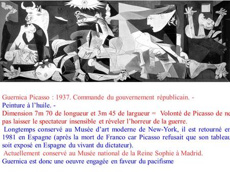 Guernica Picasso : 1937. Commande du gouvernement républicain. - Peinture à l’huile. - Dimension 7m 70 de longueur et 3m 45 de largueur = Volonté de Picasso.
