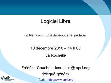 Logiciel Libre un bien commun à développer et protéger 10 décembre 2010 – 14 h 00 La Rochelle Frédéric Couchet - april.org délégué général (April.